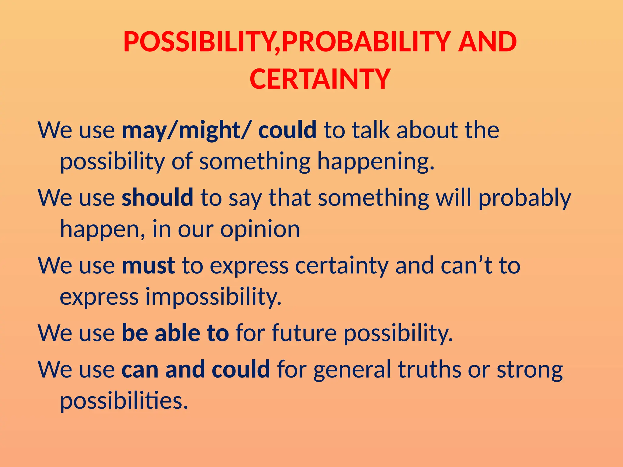 POSSIBILITY,PROBABILITY AND
CERTAINTY
We use may/might/ could to talk about the
possibility of something happening.
We use should to say that something will probably
happen, in our opinion
We use must to express certainty and can’t to
express impossibility.
We use be able to for future possibility.
We use can and could for general truths or strong
possibilities.
 