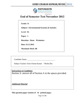 GURU CHARAN KUMAR/IB ESS 2012

End of Semester Test November 2012
Grade: 11
Subject: Environmental Systems & Societies
Level: SL
Paper: 1
Duration: 1hour 30 minutes
Date: 21.11.2012
Maximum Mark: 80

Candidate Name: ______________________________
Subject Teacher: Guru Charan Kumar / Mesha Das

Instructions to Candidates

Section A: answer all of Section A in the spaces provided.

Additional Material

This question paper consists of 16 printed pages.
Page 1 of 16

 