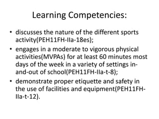 Learning Competencies:
• discusses the nature of the different sports
activity(PEH11FH-IIa-18es);
• engages in a moderate to vigorous physical
activities(MVPAs) for at least 60 minutes most
days of the week in a variety of settings in-
and-out of school(PEH11FH-IIa-t-8);
• demonstrate proper etiquette and safety in
the use of facilities and equipment(PEH11FH-
IIa-t-12).
 