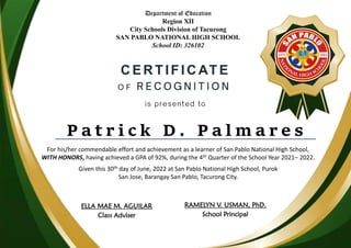 CERTIFICATE
P a t r i c k D . P a l m a r e s
Department of Education
Region XII
City Schools Division of Tacurong
SAN PABLO NATIONAL HIGH SCHOOL
School ID: 326102
For his/her commendable effort and achievement as a learner of San Pablo National High School,
WITH HONORS, having achieved a GPA of 92%, during the 4th Quarter of the School Year 2021– 2022.
Given this 30th day of June, 2022 at San Pablo National High School, Purok
San Jose, Barangay San Pablo, Tacurong City.
ELLA MAE M. AGUILAR
Class Adviser
RAMELYN V. USMAN, PhD.
School Principal
 