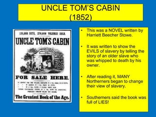 UNCLE TOM’S CABIN
(1852)
• This was a NOVEL written by
Harriett Beecher Stowe.
• It was written to show the
EVILS of slavery by telling the
story of an older slave who
was whipped to death by his
owner.
• After reading it, MANY
Northerners began to change
their view of slavery.
• Southerners said the book was
full of LIES!
 