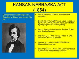 KANSAS-NEBRASKA ACT
(1854)
• Divided lands into Kansas and Nebraska
territories.
• Decided that SLAVERY issue would be decided
by POPULAR SOVREIGNTY (issues voted on
by the people in the territory/state).
• Led to violence in the Senate. Preston Brooks
and Charles Sumner.
• Pro-slavery and Anti-slavery settlers in ONE
AREA and this led to conflict!
• Northerners believe this REPEALED the
Missouri Compromise.
• Bleeding Kansas – Gov. John Geary sends out
1,300 federal troops to stop violence
Democratic senator Stephen A.
Douglas of Illinois sponsored this
bill.
 