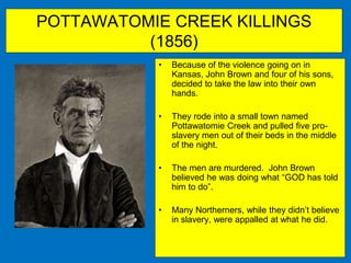 POTTAWATOMIE CREEK KILLINGS
(1856)
• Because of the violence going on in
Kansas, John Brown and four of his sons,
decided to take the law into their own
hands.
• They rode into a small town named
Pottawatomie Creek and pulled five pro-
slavery men out of their beds in the middle
of the night.
• The men are murdered. John Brown
believed he was doing what “GOD has told
him to do”.
• Many Northerners, while they didn’t believe
in slavery, were appalled at what he did.
 