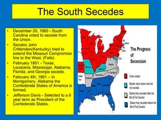 The South Secedes
• December 20, 1860 - South
Carolina voted to secede from
the Union.
• Senator John
Crittenden(Kentucky) tried to
extend the Missouri Compromise
line to the West. (Fails)
• February 1861 - Texas,
Louisiana, Mississippi, Alabama,
Florida, and Georgia secede.
• February 4th, 1861 – In
Montgomery, Alabama the
Confederate States of America is
formed.
• Jefferson Davis - Selected to a 6
year term as President of the
Confederate States.
 