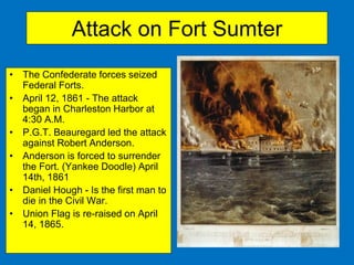 Attack on Fort Sumter
• The Confederate forces seized
Federal Forts.
• April 12, 1861 - The attack
began in Charleston Harbor at
4:30 A.M.
• P.G.T. Beauregard led the attack
against Robert Anderson.
• Anderson is forced to surrender
the Fort. (Yankee Doodle) April
14th, 1861
• Daniel Hough - Is the first man to
die in the Civil War.
• Union Flag is re-raised on April
14, 1865.
 