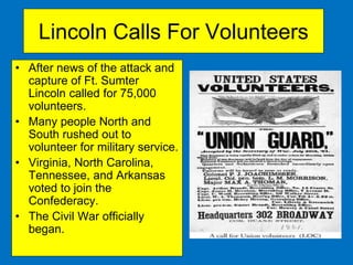 Lincoln Calls For Volunteers
• After news of the attack and
capture of Ft. Sumter
Lincoln called for 75,000
volunteers.
• Many people North and
South rushed out to
volunteer for military service.
• Virginia, North Carolina,
Tennessee, and Arkansas
voted to join the
Confederacy.
• The Civil War officially
began.
 