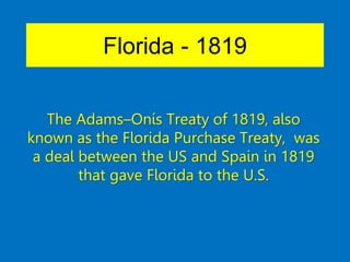 Florida - 1819
The Adams–Onís Treaty of 1819, also
known as the Florida Purchase Treaty, was
a deal between the US and Spain in 1819
that gave Florida to the U.S.
 