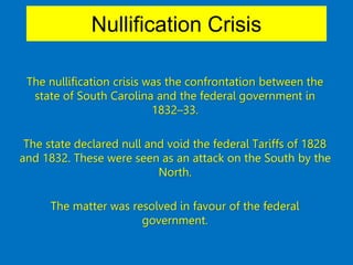 Nullification Crisis
The nullification crisis was the confrontation between the
state of South Carolina and the federal government in
1832–33.
The state declared null and void the federal Tariffs of 1828
and 1832. These were seen as an attack on the South by the
North.
The matter was resolved in favour of the federal
government.
 