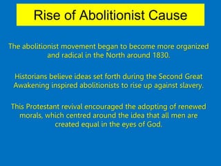 Rise of Abolitionist Cause
The abolitionist movement began to become more organized
and radical in the North around 1830.
Historians believe ideas set forth during the Second Great
Awakening inspired abolitionists to rise up against slavery.
This Protestant revival encouraged the adopting of renewed
morals, which centred around the idea that all men are
created equal in the eyes of God.
 