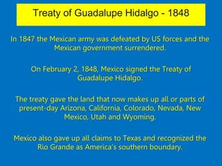 Treaty of Guadalupe Hidalgo - 1848
In 1847 the Mexican army was defeated by US forces and the
Mexican government surrendered.
On February 2, 1848, Mexico signed the Treaty of
Guadalupe Hidalgo.
The treaty gave the land that now makes up all or parts of
present-day Arizona, California, Colorado, Nevada, New
Mexico, Utah and Wyoming.
Mexico also gave up all claims to Texas and recognized the
Rio Grande as America’s southern boundary.
 