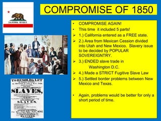 COMPROMISE OF 1850
• COMPROMISE AGAIN!
• This time it included 5 parts!
 1.) California entered as a FREE state.
 2.) Area from Mexican Cession divided
into Utah and New Mexico. Slavery issue
to be decided by POPULAR
SOVEREIGNTRY.
 3.) ENDED slave trade in
Washington D.C.
 4.) Made a STRICT Fugitive Slave Law
 5.) Settled border problems between New
Mexico and Texas.
• Again, problems would be better for only a
short period of time.
 