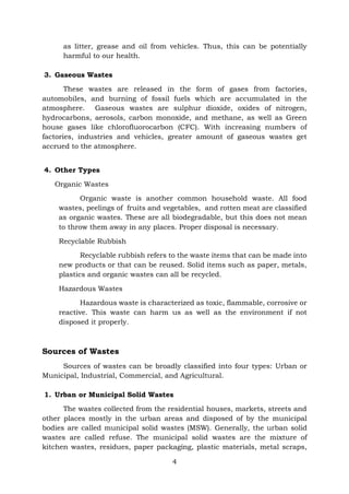 4
as litter, grease and oil from vehicles. Thus, this can be potentially
harmful to our health.
3. Gaseous Wastes
These wastes are released in the form of gases from factories,
automobiles, and burning of fossil fuels which are accumulated in the
atmosphere. Gaseous wastes are sulphur dioxide, oxides of nitrogen,
hydrocarbons, aerosols, carbon monoxide, and methane, as well as Green
house gases like chlorofluorocarbon (CFC). With increasing numbers of
factories, industries and vehicles, greater amount of gaseous wastes get
accrued to the atmosphere.
4. Other Types
Organic Wastes
Organic waste is another common household waste. All food
wastes, peelings of fruits and vegetables, and rotten meat are classified
as organic wastes. These are all biodegradable, but this does not mean
to throw them away in any places. Proper disposal is necessary.
Recyclable Rubbish
Recyclable rubbish refers to the waste items that can be made into
new products or that can be reused. Solid items such as paper, metals,
plastics and organic wastes can all be recycled.
Hazardous Wastes
Hazardous waste is characterized as toxic, flammable, corrosive or
reactive. This waste can harm us as well as the environment if not
disposed it properly.
Sources of Wastes
Sources of wastes can be broadly classified into four types: Urban or
Municipal, Industrial, Commercial, and Agricultural.
1. Urban or Municipal Solid Wastes
The wastes collected from the residential houses, markets, streets and
other places mostly in the urban areas and disposed of by the municipal
bodies are called municipal solid wastes (MSW). Generally, the urban solid
wastes are called refuse. The municipal solid wastes are the mixture of
kitchen wastes, residues, paper packaging, plastic materials, metal scraps,
 