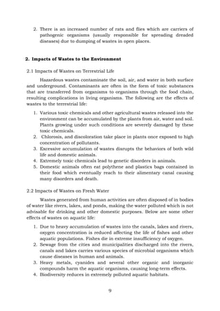 9
2. There is an increased number of rats and flies which are carriers of
pathogenic organisms (usually responsible for spreading dreaded
diseases) due to dumping of wastes in open places.
2. Impacts of Wastes to the Environment
2.1 Impacts of Wastes on Terrestrial Life
Hazardous wastes contaminate the soil, air, and water in both surface
and underground. Contaminants are often in the form of toxic substances
that are transferred from organisms to organisms through the food chain,
resulting complications in living organisms. The following are the effects of
wastes to the terrestrial life:
1. Various toxic chemicals and other agricultural wastes released into the
environment can be accumulated by the plants from air, water and soil.
Plants growing under such conditions are severely damaged by these
toxic chemicals.
2. Chlorosis, and discoloration take place in plants once exposed to high
concentration of pollutants.
3. Excessive accumulation of wastes disrupts the behaviors of both wild
life and domestic animals.
4. Extremely toxic chemicals lead to genetic disorders in animals.
5. Domestic animals often eat polythene and plastics bags contained in
their food which eventually reach to their alimentary canal causing
many disorders and death.
2.2 Impacts of Wastes on Fresh Water
Wastes generated from human activities are often disposed of in bodies
of water like rivers, lakes, and ponds, making the water polluted which is not
advisable for drinking and other domestic purposes. Below are some other
effects of wastes on aquatic life:
1. Due to heavy accumulation of wastes into the canals, lakes and rivers,
oxygen concentration is reduced affecting the life of fishes and other
aquatic populations. Fishes die in extreme insufficiency of oxygen.
2. Sewage from the cities and municipalities discharged into the rivers,
canals and lakes carries various species of microbial organisms which
cause diseases in human and animals.
3. Heavy metals, cyanides and several other organic and inorganic
compounds harm the aquatic organisms, causing long-term effects.
4. Biodiversity reduces in extremely polluted aquatic habitats.
 