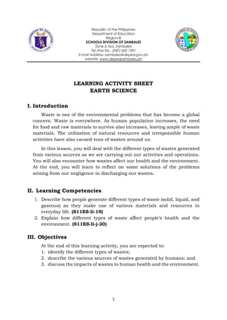 1
Republic of the Philippines
Department of Education
Region III
SCHOOLS DIVISION OF ZAMBALES
Zone 6, Iba, Zambales
Tel./Fax No. (047) 602 1391
E-mail Address: zambales@deped.gov.ph
website: www.depedzambales.ph
LEARNING ACTIVITY SHEET
EARTH SCIENCE
I. Introduction
Waste is one of the environmental problems that has become a global
concern. Waste is everywhere. As human population increases, the need
for food and raw materials to survive also increases, leaving ample of waste
materials. The utilization of natural resources and irresponsible human
activities have also caused tons of wastes around us.
In this lesson, you will deal with the different types of wastes generated
from various sources as we are carrying out our activities and operations.
You will also encounter how wastes affect our health and the environment.
At the end, you will learn to reflect on some solutions of the problems
arising from our negligence in discharging our wastes.
II. Learning Competencies
1. Describe how people generate different types of waste (solid, liquid, and
gaseous) as they make use of various materials and resources in
everyday life. (S11ES-Ii-19)
2. Explain how different types of waste affect people’s health and the
environment. (S11ES-Ii-j-20)
III. Objectives
At the end of this learning activity, you are expected to:
1. identify the different types of wastes;
2. describe the various sources of wastes generated by humans; and
3. discuss the impacts of wastes to human health and the environment.
 