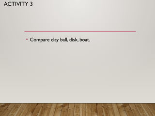 ACTIVITY 3
• Compare clay ball, disk, boat.
 