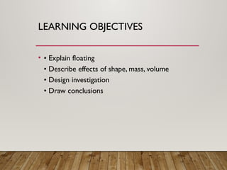 LEARNING OBJECTIVES
• • Explain floating
• Describe effects of shape, mass, volume
• Design investigation
• Draw conclusions
 