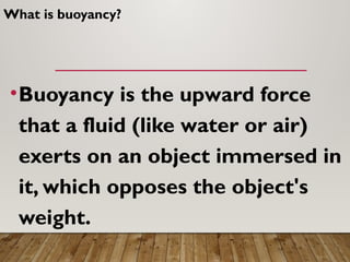 What is buoyancy?
•Buoyancy is the upward force
that a fluid (like water or air)
exerts on an object immersed in
it, which opposes the object's
weight.
 