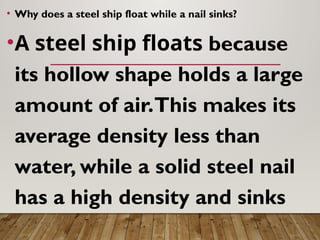 • Why does a steel ship float while a nail sinks?
•A steel ship floats because
its hollow shape holds a large
amount of air.This makes its
average density less than
water, while a solid steel nail
has a high density and sinks
 