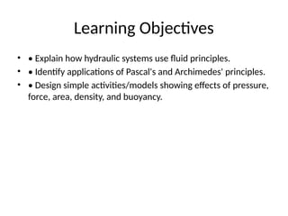 Learning Objectives
• • Explain how hydraulic systems use fluid principles.
• • Identify applications of Pascal's and Archimedes' principles.
• • Design simple activities/models showing effects of pressure,
force, area, density, and buoyancy.
 