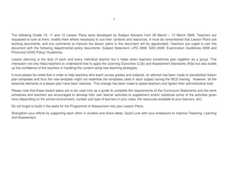The following Grade 10, 11 and 12 Lesson Plans were developed by Subject Advisors from 09 March – 13 March 2009. Teachers are
requested to look at them, modify them where necessary to suit their contexts and resources. It must be remembered that Lesson Plans are
working documents, and any comments to improve the lesson plans in this document will be appreciated. Teachers are urged to use this
document with the following departmental policy documents: Subject Statement; LPG 2008; SAG 2008; Examination Guidelines 2009 and
Provincial CASS Policy/ Guidelines.
Lesson planning is the duty of each and every individual teacher but it helps when teachers sometimes plan together as a group. This
interaction not only helps teachers to understand how to apply the Learning Outcomes (LOs) and Assessment Standards (ASs) but also builds
up the confidence of the teachers in handling the content using new teaching strategies.
It must please be noted that in order to help teachers who teach across grades and subjects, an attempt has been made to standardise lesson
plan templates and thus the new template might not resemble the templates used in each subject during the NCS training. However, all the
essential elements of a lesson plan have been retained. This change has been made to assist teachers and lighten their administrative load.
Please note that these lesson plans are to be used only as a guide to complete the requirements of the Curriculum Statements and the work
schedules and teachers are encouraged to develop their own learner activities to supplement and/or substitute some of the activities given
here (depending on the school environment, number and type of learners in your class, the resources available to your learners, etc).
Do not forget to build in the tasks for the Programme of Assessment into your Lesson Plans.
Strengthen your efforts by supporting each other in clusters and share ideas. Good Luck with your endeavors to improve Teaching, Learning
and Assessment.
 