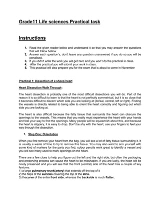 Grade11 Life sciences Practical task
Instructions
1. Read the given reader below and understand it so that you may answer the questions
that will follow bellow.
2. Answer each question’s; don’t leave any question unanswered if you do so you will be
penalised.
3. If you didn’t write the work you will get zero and you won’t do the practical in class.
4. After the practical you will submit your work in class.
5. This practical will also prepare you for the exam that is about to come in November
Practical 1: Dissection of a sheep heart
Heart Dissection Walk Through :
The heart dissection is probably one of the most difficult dissections you will do. Part of the
reason it is so difficult to learn is that the heart is not perfectly symmetrical, but it is so close that
it becomes difficult to discern which side you are looking at (dorsal, ventral, left or right). Finding
the vessels is directly related to being able to orient the heart correctly and figuring out which
side you are looking at.
The heart is also difficult because the fatty tissue that surrounds the heart can obscure the
openings to the vessels. This means that you really must experience the heart with your hands
and feel your way to find the openings. Many people will be squeamish about this, and because
the heart is slippery, it is easy to drop. Don't be shy with the heart; use your fingers to feel your
way through the dissection.
1. Step One: Orientation
When you first remove your heart from the bag, you will see a lot of fatty tissue surrounding it. It
is usually a waste of time to try to remove this tissue. You may also want to arm yourself with
some kind of markers for the parts you find, colour pencils work great to identify a vessel and
you will see many used to mark openings on the heart.
There are a few clues to help you figure out the left and the right side, but often the packaging
and preserving process can cause the heart to be misshapen. If you are lucky, the heart will be
nicely preserved and you will see that the front (ventral) side of the heart has a couple of key
features:
1) a large pulmonary trunk(artery) that extends off the top of it
2) the flaps of the auricles covering the top of the atria.
3) thecurve of the entire front side, whereas the backside is much flatter.
 