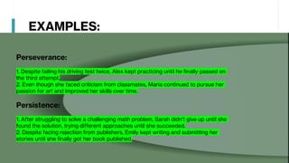 EXAMPLES:
Perseverance:
1. Despite failing his driving test twice, Alex kept practicing until he finally passed on
the third attempt.
2. Even though she faced criticism from classmates, Maria continued to pursue her
passion for art and improved her skills over time.
Persistence:
1. After struggling to solve a challenging math problem, Sarah didn’t give up until she
found the solution, trying different approaches until she succeeded.
2. Despite facing rejection from publishers, Emily kept writing and submitting her
stories until she finally got her book published.
 