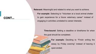 CONT…
Relevant: Meaningful and related to what you want to achieve.
For example: Selecting to “Volunteer at a local animal shelter
to gain experience for a future veterinary career” instead of
engaging in activities unrelated to career interests.
Time-bound: Setting a deadline or timeframe for when
the goal should be completed.
For example: Deciding to “Finish writing the
essay by Friday evening” instead of leaving it
open-ended.
 