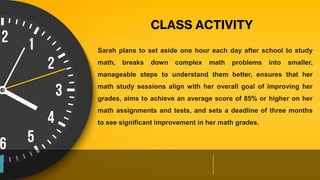 Sarah plans to set aside one hour each day after school to study
math, breaks down complex math problems into smaller,
manageable steps to understand them better, ensures that her
math study sessions align with her overall goal of improving her
grades, aims to achieve an average score of 85% or higher on her
math assignments and tests, and sets a deadline of three months
to see significant improvement in her math grades.
CLASS ACTIVITY
 