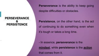 PERSEVERANCE
&
PERSISTENCE
.
Perseverance is the ability to keep going
despite difficulties or obstacles.
Persistence, on the other hand, is the act
of continuing to do something even when
it’s tough or takes a long time.
- In essence, perseverance is the
mindset, while persistence is the action
that comes from it.
 