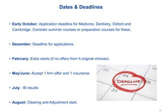 11
Dates & Deadlines
• Early October: Application deadline for Medicine, Dentistry, Oxford and
Cambridge. Consider summer courses or preparation courses for these.
• December: Deadline for applications.
• February: Extra starts (if no offers from 5 original choices).
• May/June: Accept 1 firm offer and 1 insurance.
• July: IB results
• August: Clearing and Adjustment start.
 