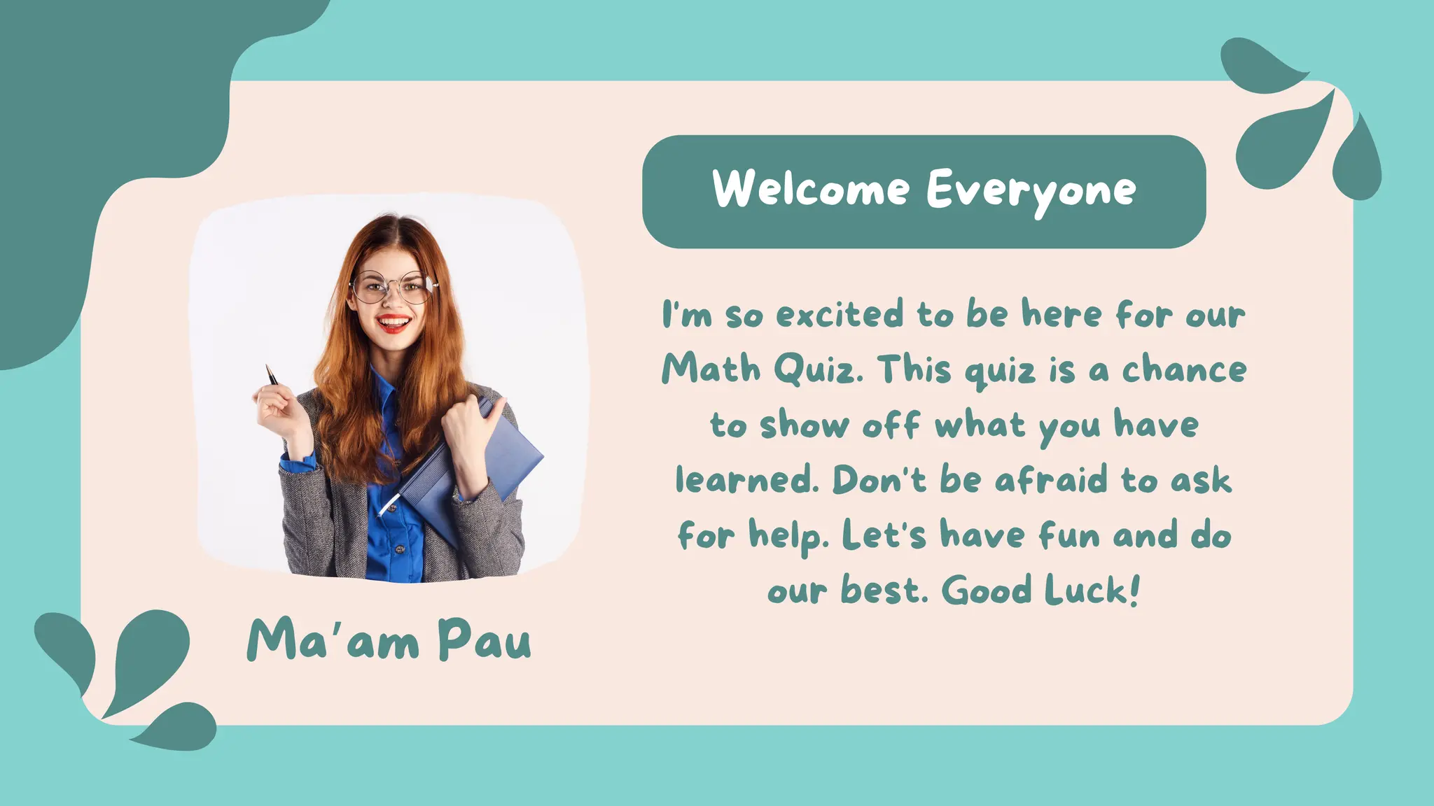 Welcome Everyone
Ma’am Pau
I'm so excited to be here for our
Math Quiz. This quiz is a chance
to show off what you have
learned. Don't be afraid to ask
for help. Let's have fun and do
our best. Good Luck!
 