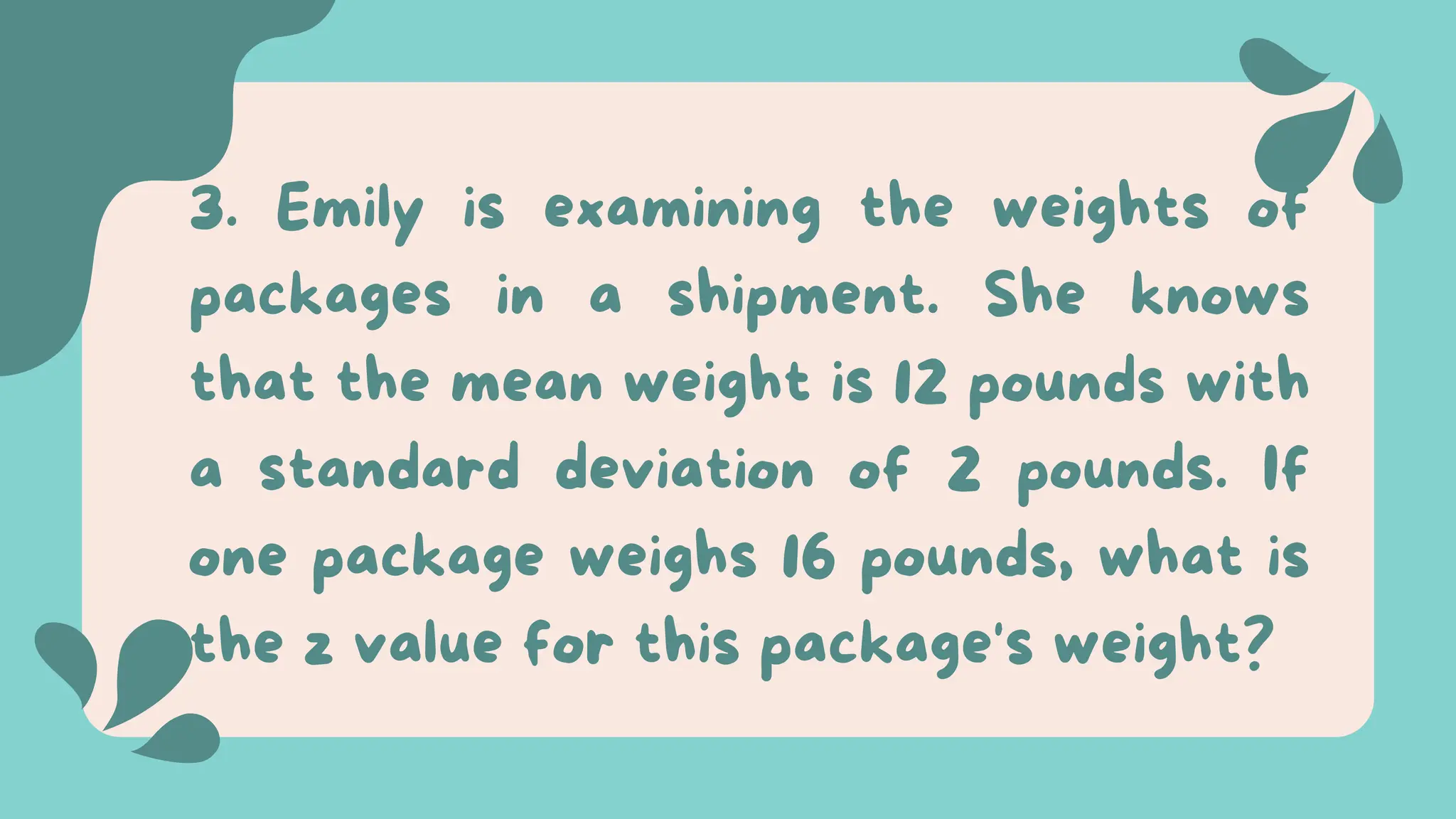 3. Emily is examining the weights of
packages in a shipment. She knows
that the mean weight is 12 pounds with
a standard deviation of 2 pounds. If
one package weighs 16 pounds, what is
the z value for this package's weight?
 