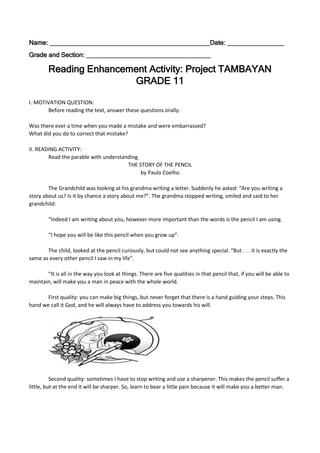 Name: _____________________________________________Date: ________________
Grade and Section: ___________________________________
Reading Enhancement Activity: Project TAMBAYAN
GRADE 11
I. MOTIVATION QUESTION:
Before reading the text, answer these questions orally:
Was there ever a time when you made a mistake and were embarrassed?
What did you do to correct that mistake?
II. READING ACTIVITY:
Read the parable with understanding.
THE STORY OF THE PENCIL
by Paulo Coelho
The Grandchild was looking at his grandma writing a letter. Suddenly he asked: “Are you writing a
story about us? Is it by chance a story about me?”. The grandma stopped writing, smiled and said to her
grandchild:
“Indeed I am writing about you, however more important than the words is the pencil I am using.
“I hope you will be like this pencil when you grow up”.
The child, looked at the pencil curiously, but could not see anything special. “But . . . it is exactly the
same as every other pencil I saw in my life”.
“It is all in the way you look at things. There are five qualities in that pencil that, if you will be able to
maintain, will make you a man in peace with the whole world.
First quality: you can make big things, but never forget that there is a hand guiding your steps. This
hand we call it God, and he will always have to address you towards his will.
Second quality: sometimes I have to stop writing and use a sharpener. This makes the pencil suffer a
little, but at the end it will be sharper. So, learn to bear a little pain because it will make you a better man.
 