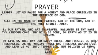 PRAYER
LEADER: LET US PAUSE FOR A MOMENT AND PLACE OURSELVES IN
THE PRESENCE OF GOD.
ALL: IN THE NAME OF THE FATHER, AND OF THE SON, AND OF
THE HOLY SPIRIT. AMEN.
L: OUR FATHER, WHO ART IN HEAVEN, HALLOWED BE THY NAME.
THY KINGDOM COME, THY WILL BE DONE, ON EARTH AS IT IS IN
HEAVEN.
R: GIVE US THIS DAY OUR DAILY BREAD. AND FORGIVE US OUR
TRESPASSES, AS WE FORGIVE THOSE WHO TRESPASS AGAINST US.
AND LEAD US NOT INTO TEMPTATION, BUT DELIVER US FROM
EVIL.
AMEN.
 