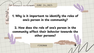 JUNE 24,2025
FIREMAN
1. Why is it important to identify the roles of
one’s person in the community?
2. How does the role of one’s person in the
community affect their behevior towards the
other persons?
 