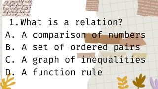 1.What is a relation?
A. A comparison of numbers
B. A set of ordered pairs
C. A graph of inequalities
D. A function rule
 