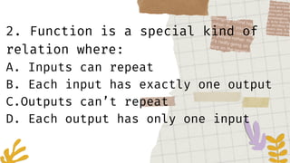 2. Function is a special kind of
relation where:
A. Inputs can repeat
B. Each input has exactly one output
C.Outputs can’t repeat
D. Each output has only one input
 