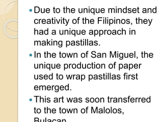 Due to the unique mindset and
creativity of the Filipinos, they
had a unique approach in
making pastillas.
In the town of San Miguel, the
unique production of paper
used to wrap pastillas first
emerged.
This art was soon transferred
to the town of Malolos,
 