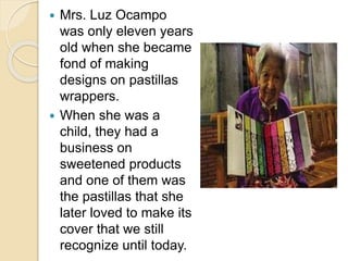  Mrs. Luz Ocampo
was only eleven years
old when she became
fond of making
designs on pastillas
wrappers.
 When she was a
child, they had a
business on
sweetened products
and one of them was
the pastillas that she
later loved to make its
cover that we still
recognize until today.
 