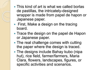  This kind of art is what we called borlas
de pastillas, the intricately-designed
wrapper is made from papel de hapon or
Japanese paper.
 First, Make a design on the tracing
board.
 Trace the design on the papel de Hapon
or Japanese paper.
 The real challenge comes with cutting
the paper where the design is traced.
 The designs include Bahay kubo (nipa
hut), rice field, farmer/farmers, Maria
Clara, flowers, landscapes, figures, or
specific activities and scenarios.
 