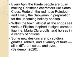  Every April the Paete people are busy
making Christmas characters like Santa
Claus, Rudolph the red nose Reindeer,
and Frosty the Snowman in preparation
for the upcoming holiday season.
 Within the town, almost all the shops sell
various Filipino-inspired designs carabao
figurine, Maria Clara dolls, and horses in
a variety of options.
 Some new designs are toy soldiers,
giraffes, rabbits, and a variety of fruits —
all in different colors and sizes
(Baldemor, 2020).
 