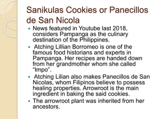 Sanikulas Cookies or Panecillos
de San Nicola
 News featured in Youtube last 2018,
considers Pampanga as the culinary
destination of the Philippines.
 Atching Lillian Borromeo is one of the
famous food historians and experts in
Pampanga. Her recipes are handed down
from her grandmother whom she called
“Impo”.
 Atching Lilian also makes Panecillos de San
Nicolas, whom Filipinos believe to possess
healing properties. Arrowroot is the main
ingredient in baking the said cookies.
 The arrowroot plant was inherited from her
ancestors.
 