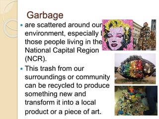 Garbage
 are scattered around our
environment, especially by
those people living in the
National Capital Region
(NCR).
 This trash from our
surroundings or community
can be recycled to produce
something new and
transform it into a local
product or a piece of art.
 