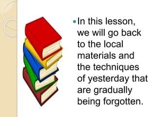 In this lesson,
we will go back
to the local
materials and
the techniques
of yesterday that
are gradually
being forgotten.
 