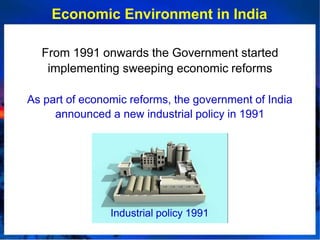 Economic Environment in India
From 1991 onwards the Government started
implementing sweeping economic reforms
As part of economic reforms, the government of India
announced a new industrial policy in 1991
Industrial policy 1991
 