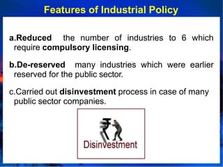 Features of Industrial Policy
a.Reduced the number of industries to 6 which
require compulsory licensing.
b.De-reserved many industries which were earlier
reserved for the public sector.
c.Carried out disinvestment process in case of many
public sector companies.
 