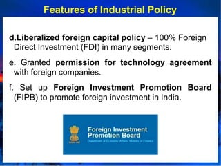 Features of Industrial Policy
d.Liberalized foreign capital policy – 100% Foreign
Direct Investment (FDI) in many segments.
e. Granted permission for technology agreement
with foreign companies.
f. Set up Foreign Investment Promotion Board
(FIPB) to promote foreign investment in India.
 