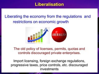 Liberalisation
Liberating the economy from the regulations and
restrictions on economic growth
The old policy of licenses, permits, quotas and
controls discouraged private enterprises.
Import licensing, foreign exchange regulations,
progressive taxes, price controls, etc. discouraged
investments
 