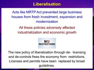 Liberalisation
Acts like MRTP Act prevented large business
houses from fresh investment, expansion and
modernization
All these policies adversely affected
industrialization and economic growth
The new policy of liberalization through de- licensing
and de-controls frees the economy from restrictions.
Licenses and permits have been replaced by broad
guidelines.
 