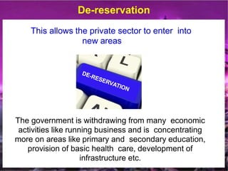 De-reservation
This allows the private sector to enter into
new areas
The government is withdrawing from many economic
activities like running business and is concentrating
more on areas like primary and secondary education,
provision of basic health care, development of
infrastructure etc.
 